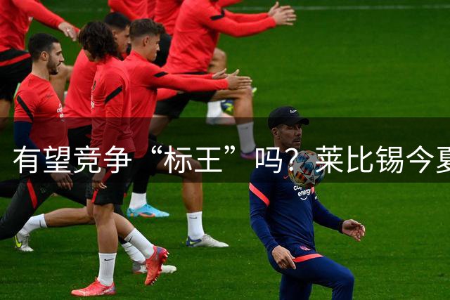 有望竞争“标王”吗？莱比锡今夏已连拒利物浦、皇马1亿欧报价